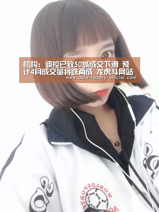 机构:调控已致50城成交下滑 预计4月成交量将跌两成_龙虎斗网站官网(图1) 龙虎斗网站游戏平台