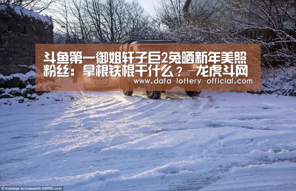 斗鱼第一御姐轩子巨2兔晒新年美照粉丝:拿根铁棍干什么?-龙虎斗网站游戏平台(图1) 龙虎斗网站官网